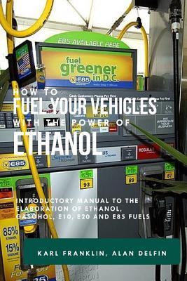 How to Fuel Your Vehicles with the Power of Ethanol: Introductory Manual to the Elaboration of Ethanol Gasohol E10 E20 and E85 Fuels