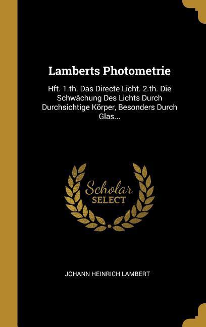 Lamberts Photometrie: Hft. 1.Th. Das Directe Licht. 2.Th. Die Schwächung Des Lichts Durch Durchsichtige Körper Besonders Durch Glas...