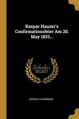 Kaspar Hauser‘s Confirmationsfeier Am 20. May 1833...