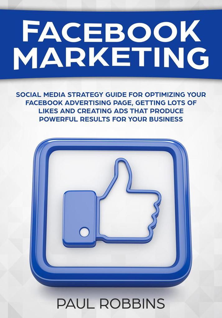 Facebook Marketing: Social Media Strategy Guide for Optimizing Your Facebook Advertising Page Getting Lots of Likes and Creating Ads That Produce Powerful Results for Your Business