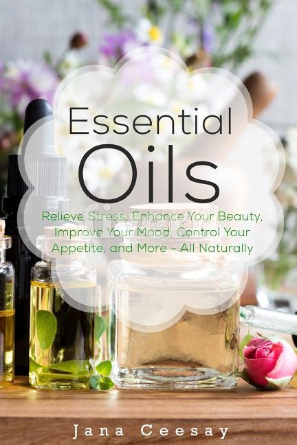 Essential Oils: Relieve Stress Enhance Your Beauty Improve Your Mood Control Your Appetite and More - All Naturally