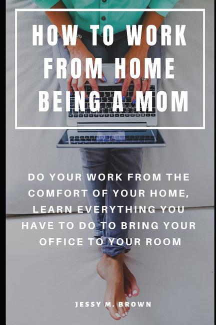 How to Work from Home Being a Mom: Do Your Work from the Comfort of Your Home Learn Everything You Have to Do to Bring Your Office to Your Room
