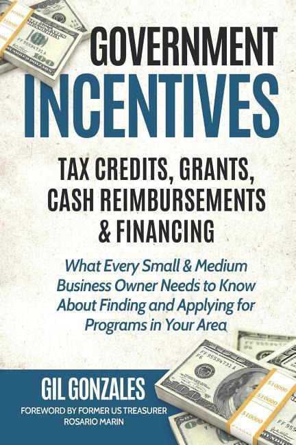 Government Incentives- Tax Credits Grants Cash Reimbursements & Financing What Every Small & Medium Sized Business Owner Needs to Know about Finding & Applying for Programs in Your Area