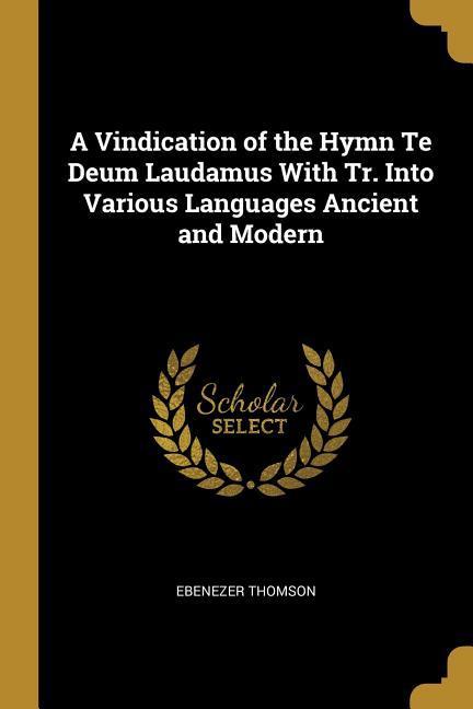 A Vindication of the Hymn Te Deum Laudamus With Tr. Into Various Languages Ancient and Modern