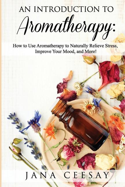 An Introduction to Aromatherapy: How to Use Aromatherapy to Naturally Relieve Stress Improve Your Mood and More!