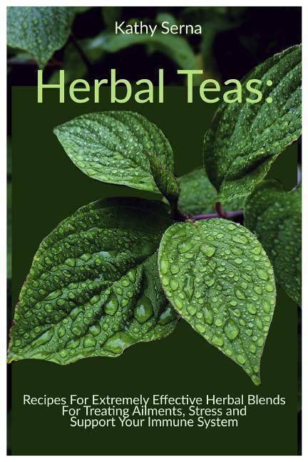 Herbal Teas: Recipes for Extremely Effective Herbal Blends for Treating Ailments Stress and Support Your Immune System