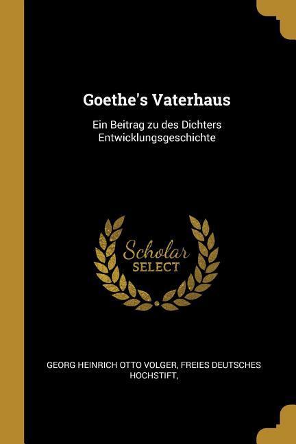Goethe‘s Vaterhaus: Ein Beitrag zu des Dichters Entwicklungsgeschichte