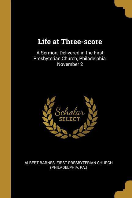 Life at Three-score: A Sermon Delivered in the First Presbyterian Church Philadelphia November 2