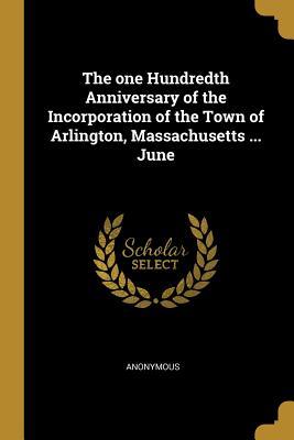 The one Hundredth Anniversary of the Incorporation of the Town of Arlington Massachusetts ... June