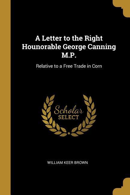 A Letter to the Right Hounorable George Canning M.P.: Relative to a Free Trade in Corn