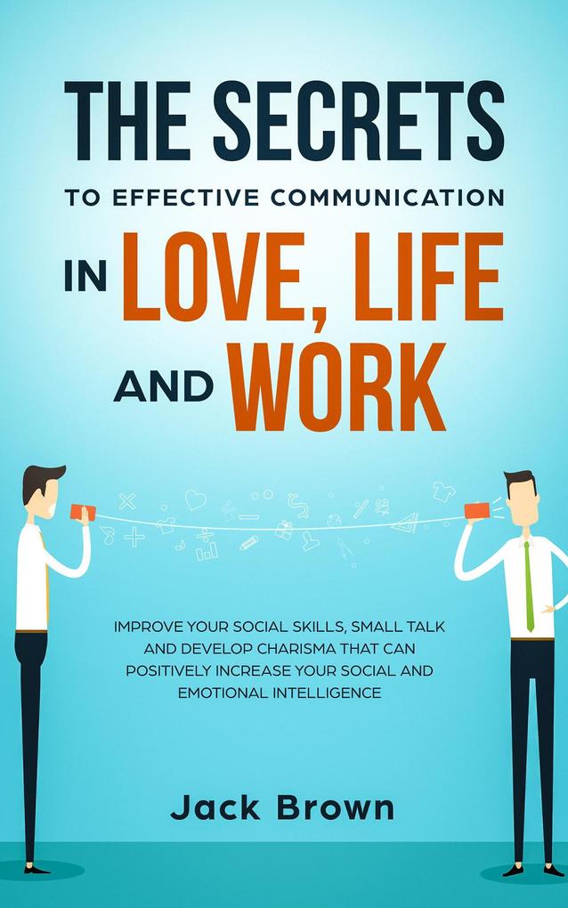The Secrets to Effective Communication in Love Life and work: Improve Your Social Skills Small Talk and Develop Charisma That Can Positively Increase Your Social and Emotional Intelligence