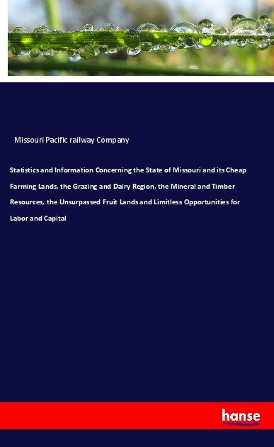 Statistics and Information Concerning the State of Missouri and its Cheap Farming Lands the Grazing and Dairy Region the Mineral and Timber Resources the Unsurpassed Fruit Lands and Limitless Opportunities for Labor and Capital