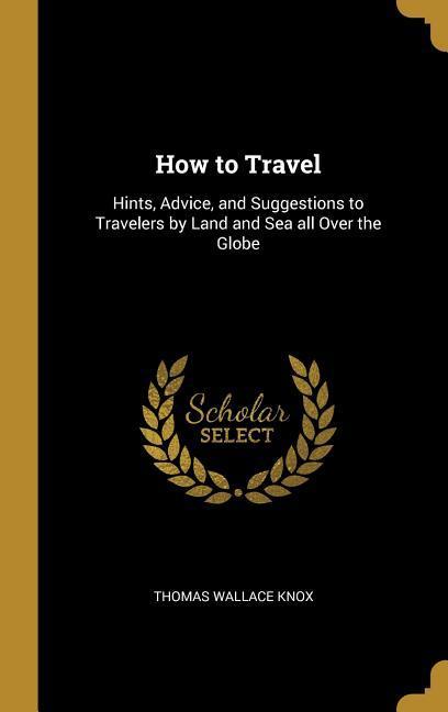 How to Travel: Hints Advice and Suggestions to Travelers by Land and Sea all Over the Globe
