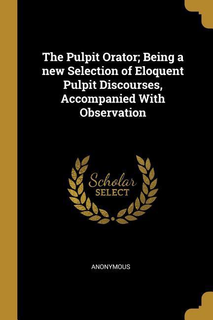 The Pulpit Orator; Being a new Selection of Eloquent Pulpit Discourses Accompanied With Observation