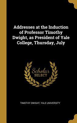 Addresses at the Induction of Professor Timothy Dwight as President of Yale College Thursday July