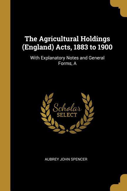 The Agricultural Holdings (England) Acts 1883 to 1900: With Explanatory Notes and General Forms A