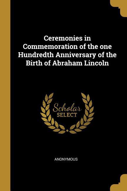 Ceremonies in Commemoration of the one Hundredth Anniversary of the Birth of Abraham Lincoln