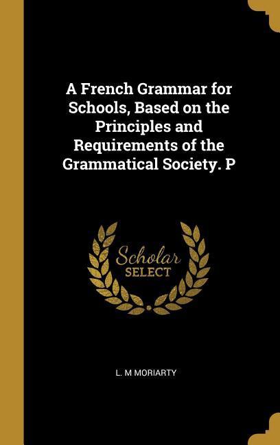 A French Grammar for Schools Based on the Principles and Requirements of the Grammatical Society. P