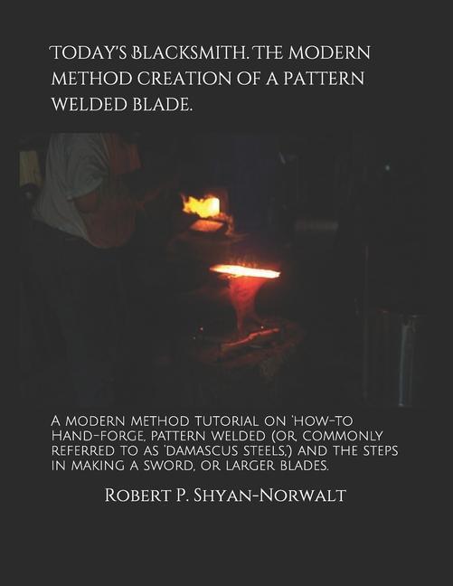 Today‘s Blacksmith. The modern method creation of a pattern welded blade.: A modern method tutorial on ‘how-to Hand-forge pattern welded (or commonl