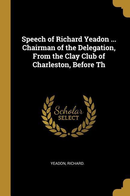 Speech of Richard Yeadon ... Chairman of the Delegation From the Clay Club of Charleston Before Th