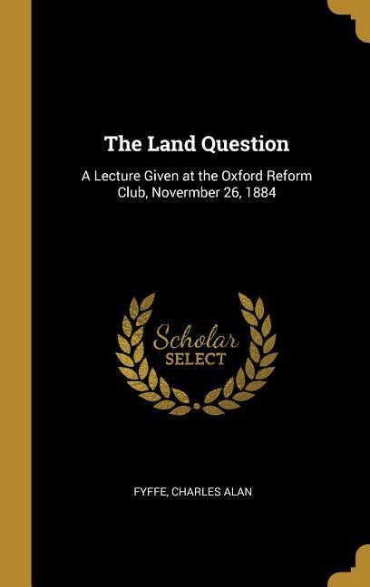 The Land Question: A Lecture Given at the Oxford Reform Club Novermber 26 1884
