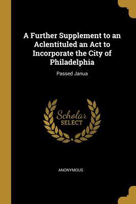 A Further Supplement to an Aclentituled an Act to Incorporate the City of Philadelphia: Passed Janua