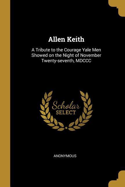 Allen Keith: A Tribute to the Courage Yale Men Showed on the Night of November Twenty-seventh MDCCC