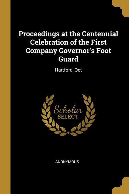 Proceedings at the Centennial Celebration of the First Company Governor‘s Foot Guard: Hartford Oct