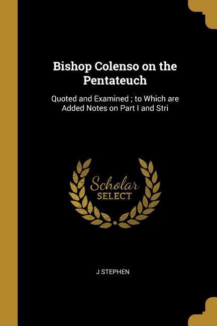 Bishop Colenso on the Pentateuch: Quoted and Examined; to Which are Added Notes on Part I and Stri