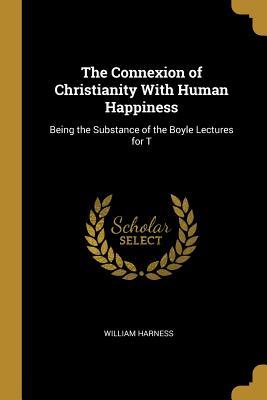The Connexion of Christianity With Human Happiness: Being the Substance of the Boyle Lectures for T