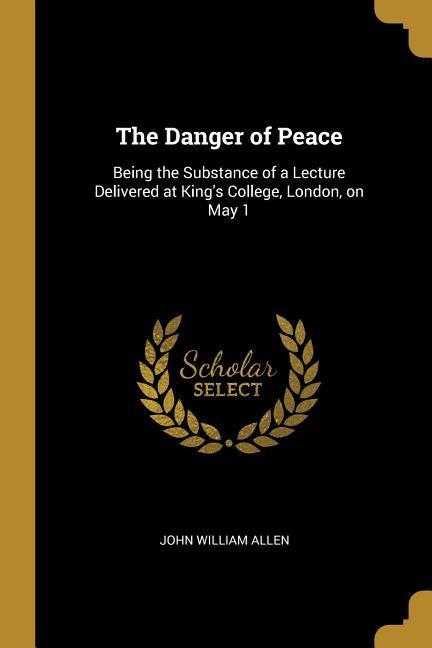 The Danger of Peace: Being the Substance of a Lecture Delivered at King‘s College London on May 1