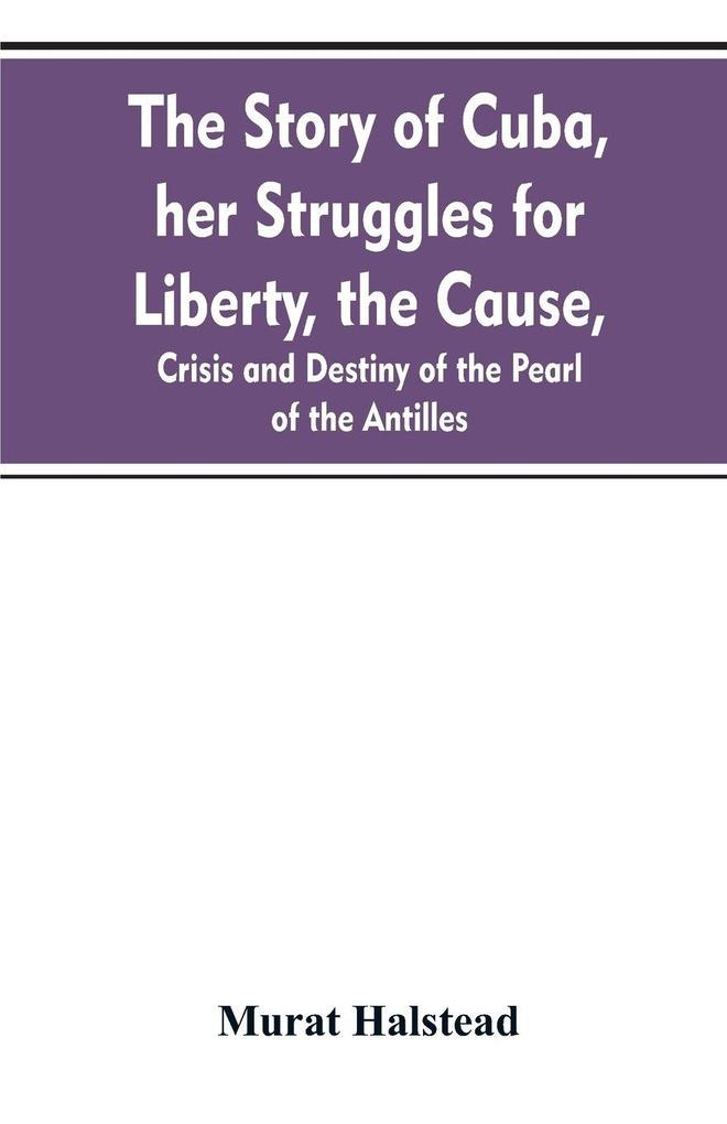 The story of Cuba her struggles for liberty the cause crisis and destiny of the pearl of the Antilles