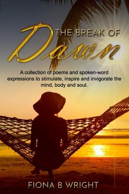 The Break of Dawn: A collection of poems and spoken-word expressions to stimulate inspire and invigorate the mind body and soul.