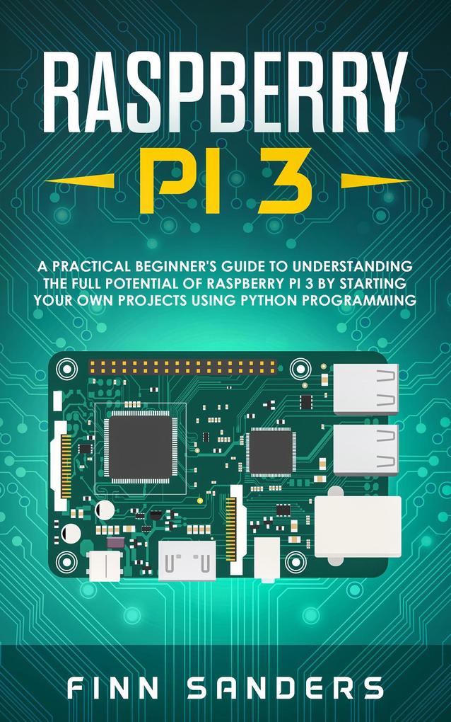 Raspberry Pi 3: A Practical Beginner‘s Guide To Understanding The Full Potential Of Raspberry Pi 3 By Starting Your Own Projects Using Python Programming