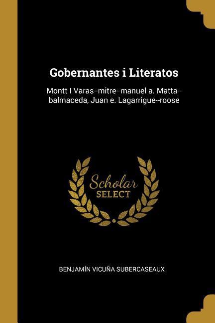 Gobernantes i Literatos: Montt I Varas--mitre--manuel a. Matta--balmaceda Juan e. Lagarrigue--roose