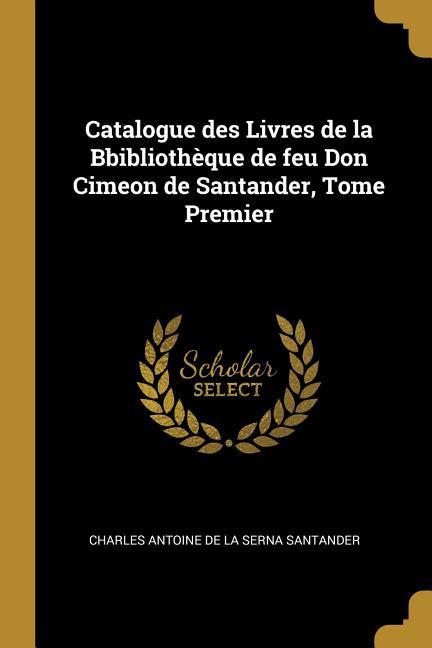 Catalogue des Livres de la Bbibliothèque de feu Don Cimeon de Santander Tome Premier