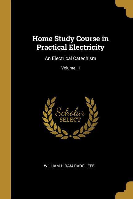 Home Study Course in Practical Electricity: An Electrical Catechism; Volume III