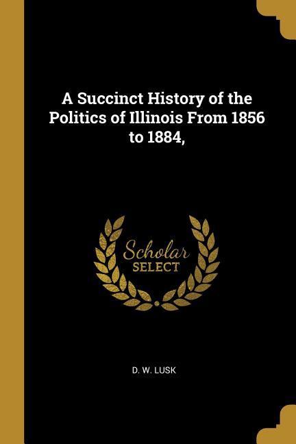A Succinct History of the Politics of Illinois From 1856 to 1884