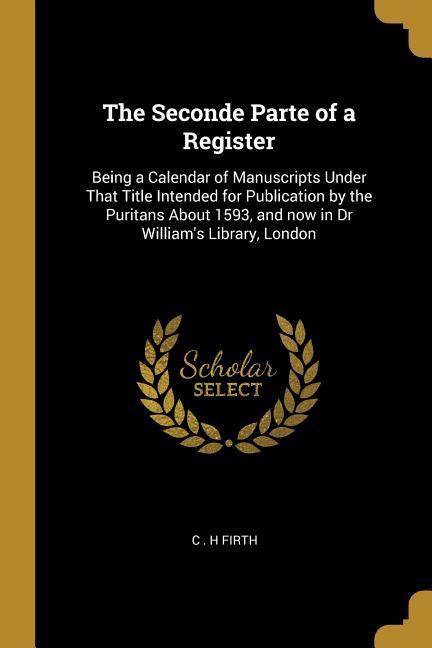 The Seconde Parte of a Register: Being a Calendar of Manuscripts Under That Title Intended for Publication by the Puritans About 1593 and now in Dr W