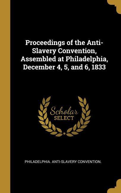 Proceedings of the Anti-Slavery Convention Assembled at Philadelphia December 4 5 and 6 1833