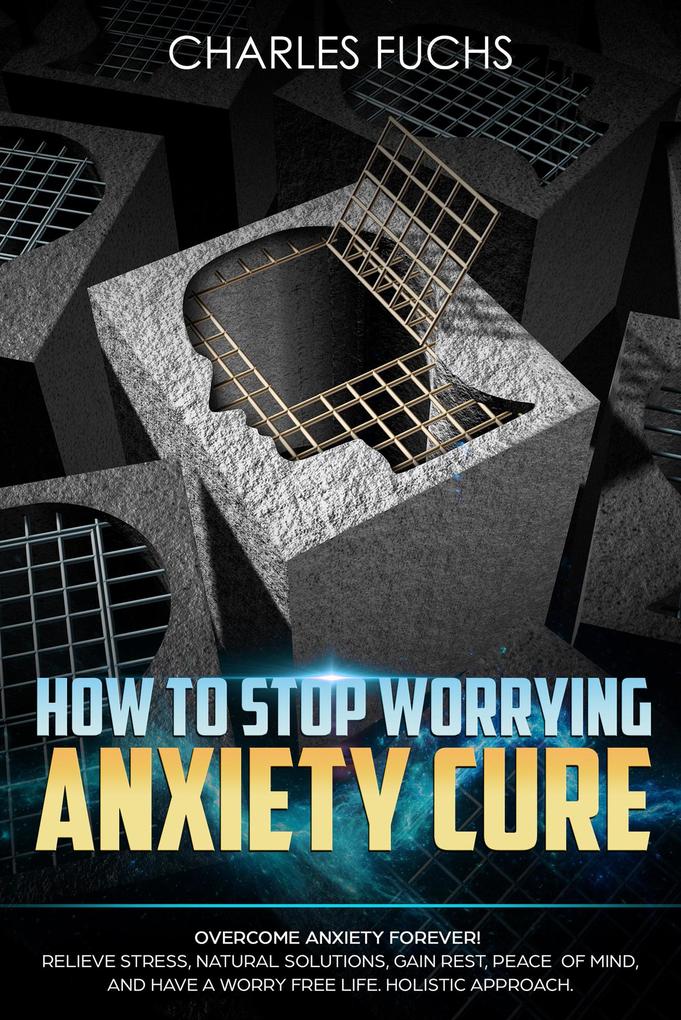 How To Stop Worrying Anxiety Cure: Overcome Anxiety Forever! Relieve Stress Natural Solutions Gain Rest Peace of Mind And Have A worry Free Life. Holistic Cure