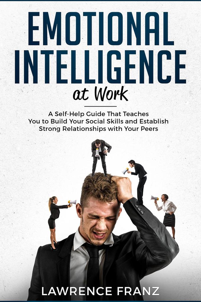 Emotional Intelligence at Work: A Self-Help Guide That Teaches You to Build Your Social Skills and Establish Strong Relationships with Your Peers (effective communication skills)