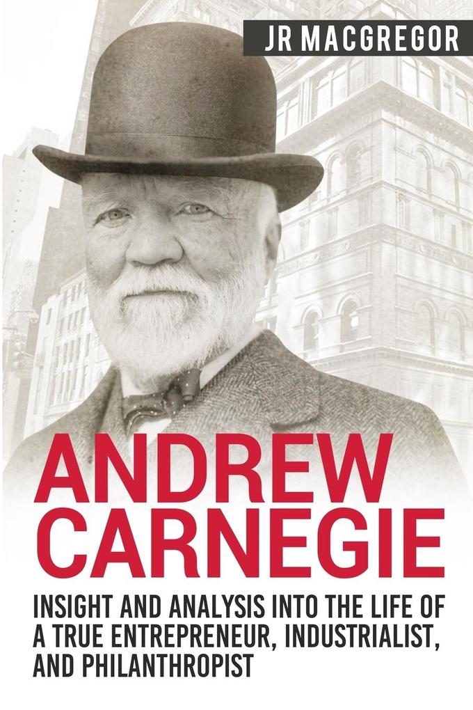 Andrew Carnegie - Insight and Analysis into the Life of a True Entrepreneur Industrialist and Philanthropist
