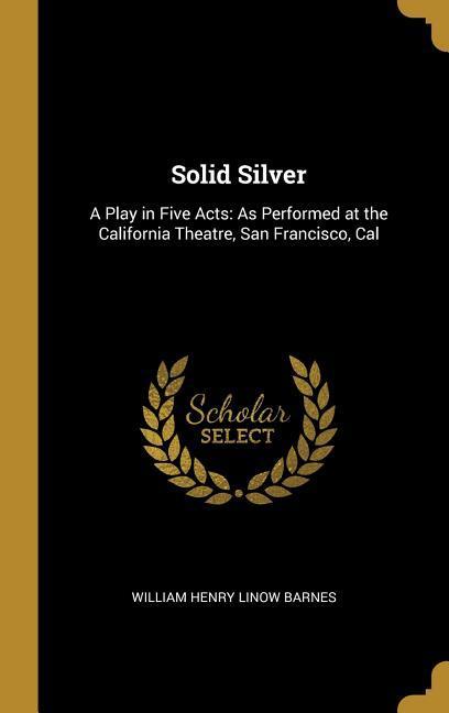Solid Silver: A Play in Five Acts: As Performed at the California Theatre San Francisco Cal