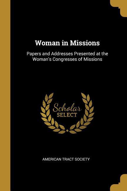 Woman in Missions: Papers and Addresses Presented at the Woman‘s Congresses of Missions