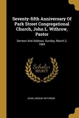 Seventy-fifth Anniversary Of Park Street Congregational Church John L. Withrow Pastor: Sermon And Address Sunday March 2 1884