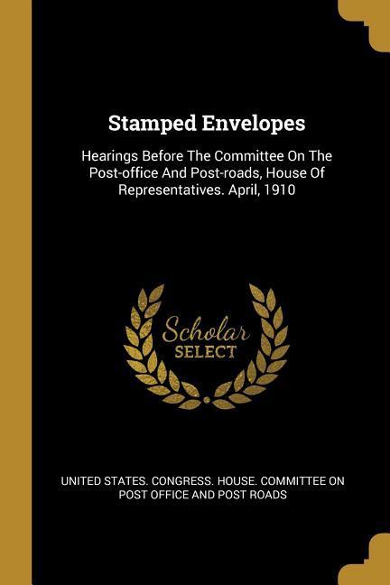 Stamped Envelopes: Hearings Before The Committee On The Post-office And Post-roads House Of Representatives. April 1910