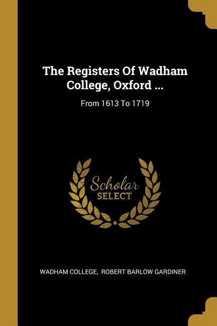The Registers Of Wadham College Oxford ...: From 1613 To 1719