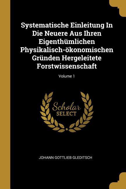 Systematische Einleitung In Die Neuere Aus Ihren Eigenthümlichen Physikalisch-ökonomischen Gründen Hergeleitete Forstwissenschaft; Volume 1