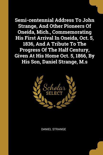 Semi-centennial Address To John Strange And Other Pioneers Of Oneida Mich. Commemorating His First Arrival In Oneida Oct. 5 1836 And A Tribute T